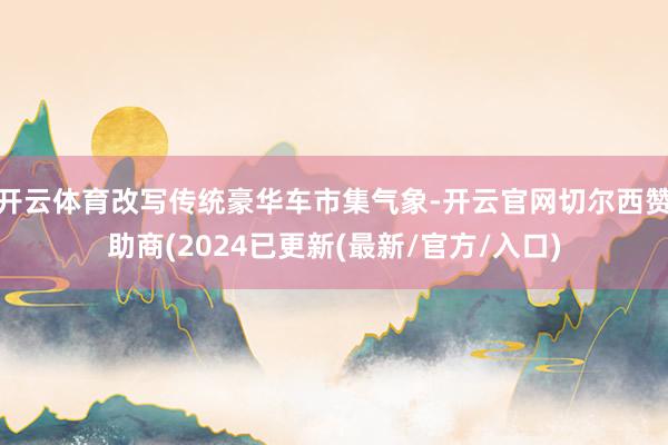 开云体育改写传统豪华车市集气象-开云官网切尔西赞助商(2024已更新(最新/官方/入口)