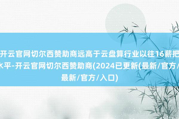开云官网切尔西赞助商远高于云盘算行业以往16薪把握的水平-开云官网切尔西赞助商(2024已更新(最新/官方/入口)