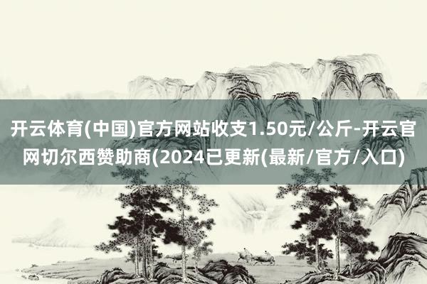开云体育(中国)官方网站收支1.50元/公斤-开云官网切尔西赞助商(2024已更新(最新/官方/入口)
