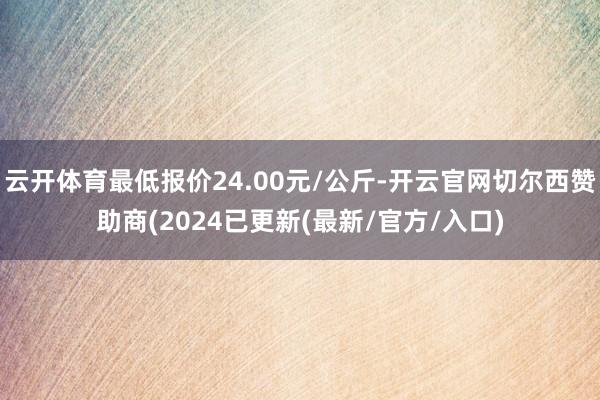 云开体育最低报价24.00元/公斤-开云官网切尔西赞助商(2024已更新(最新/官方/入口)