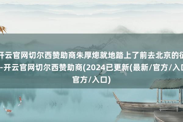 开云官网切尔西赞助商朱厚熜就地踏上了前去北京的征程-开云官网切尔西赞助商(2024已更新(最新/官方/入口)