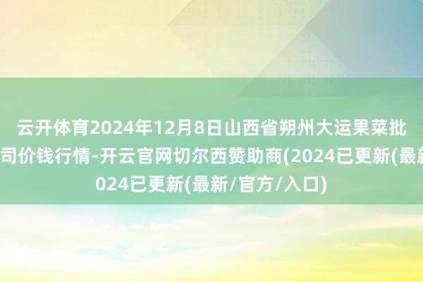 云开体育2024年12月8日山西省朔州大运果菜批发市集有限公司价钱行情-开云官网切尔西赞助商(2024已更新(最新/官方/入口)