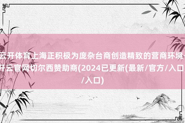 云开体育上海正积极为庞杂台商创造精致的营商环境-开云官网切尔西赞助商(2024已更新(最新/官方/入口)