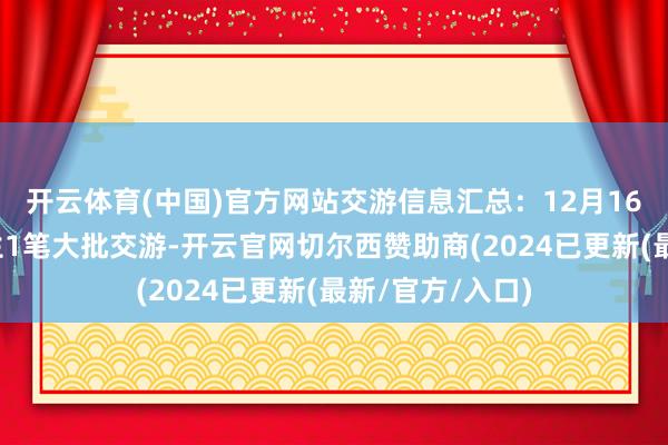 开云体育(中国)官方网站交游信息汇总：12月16日伟明环保发生1笔大批交游-开云官网切尔西赞助商(2024已更新(最新/官方/入口)