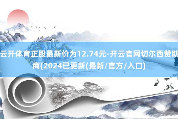云开体育正股最新价为12.74元-开云官网切尔西赞助商(2024已更新(最新/官方/入口)