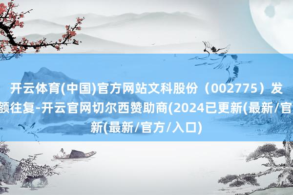 开云体育(中国)官方网站文科股份（002775）发生1笔巨额往复-开云官网切尔西赞助商(2024已更新(最新/官方/入口)