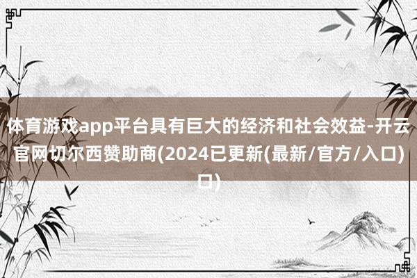 体育游戏app平台具有巨大的经济和社会效益-开云官网切尔西赞助商(2024已更新(最新/官方/入口)