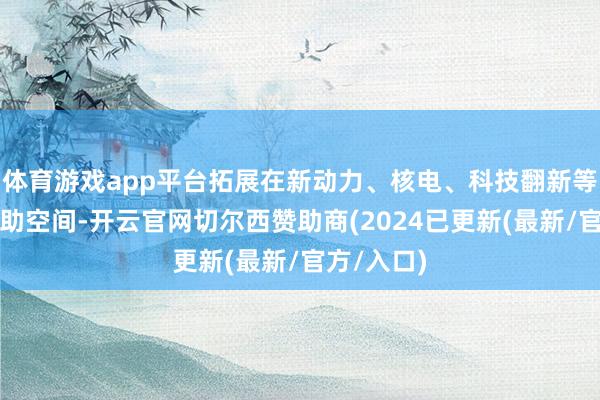 体育游戏app平台拓展在新动力、核电、科技翻新等限制的互助空间-开云官网切尔西赞助商(2024已更新(最新/官方/入口)