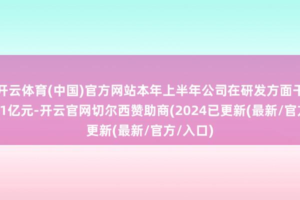 开云体育(中国)官方网站本年上半年公司在研发方面干涉了1.81亿元-开云官网切尔西赞助商(2024已更新(最新/官方/入口)