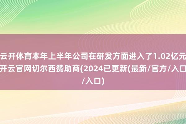 云开体育本年上半年公司在研发方面进入了1.02亿元-开云官网切尔西赞助商(2024已更新(最新/官方/入口)