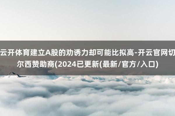 云开体育建立A股的劝诱力却可能比拟高-开云官网切尔西赞助商(2024已更新(最新/官方/入口)