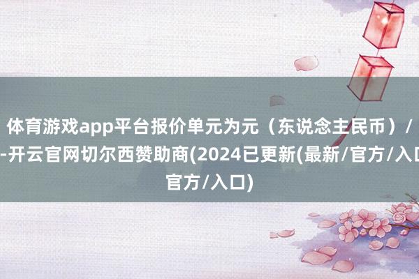 体育游戏app平台报价单元为元（东说念主民币）/克-开云官网切尔西赞助商(2024已更新(最新/官方/入口)