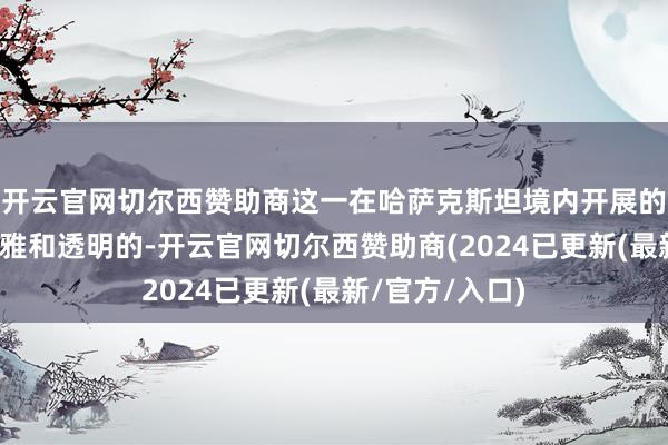 开云官网切尔西赞助商这一在哈萨克斯坦境内开展的使命将是客不雅和透明的-开云官网切尔西赞助商(2024已更新(最新/官方/入口)