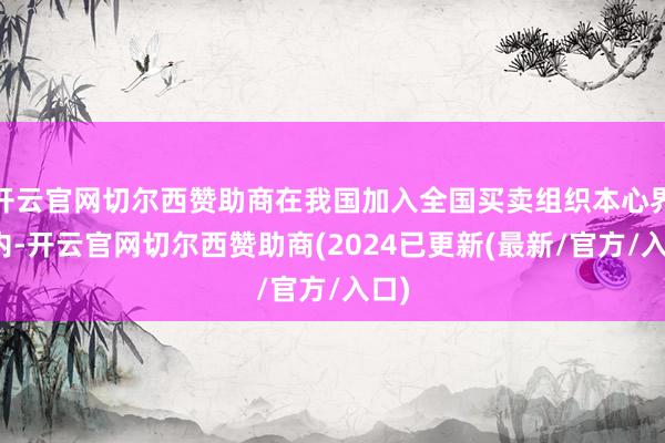 开云官网切尔西赞助商在我国加入全国买卖组织本心界限内-开云官网切尔西赞助商(2024已更新(最新/官方/入口)