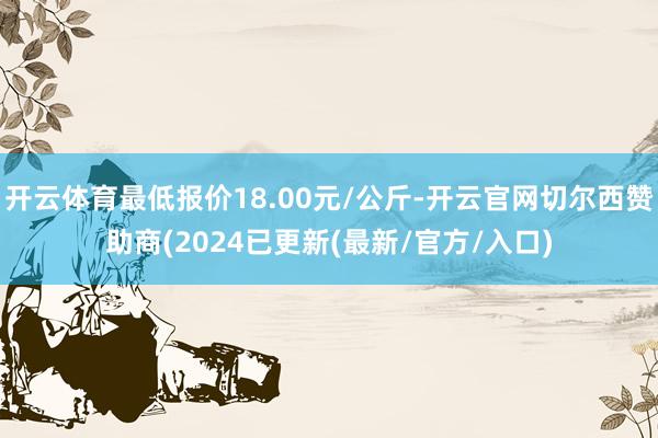 开云体育最低报价18.00元/公斤-开云官网切尔西赞助商(2024已更新(最新/官方/入口)