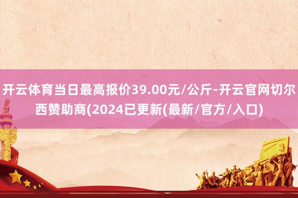 开云体育当日最高报价39.00元/公斤-开云官网切尔西赞助商(2024已更新(最新/官方/入口)