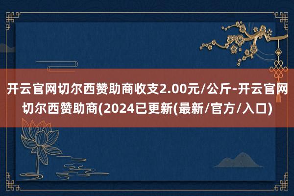 开云官网切尔西赞助商收支2.00元/公斤-开云官网切尔西赞助商(2024已更新(最新/官方/入口)