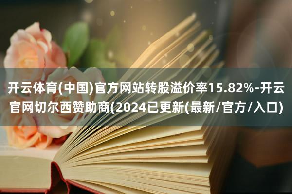 开云体育(中国)官方网站转股溢价率15.82%-开云官网切尔西赞助商(2024已更新(最新/官方/入口)