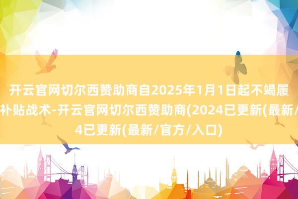 开云官网切尔西赞助商自2025年1月1日起不竭履行以旧换新补贴战术-开云官网切尔西赞助商(2024已更新(最新/官方/入口)