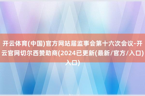 开云体育(中国)官方网站届监事会第十六次会议-开云官网切尔西赞助商(2024已更新(最新/官方/入口)