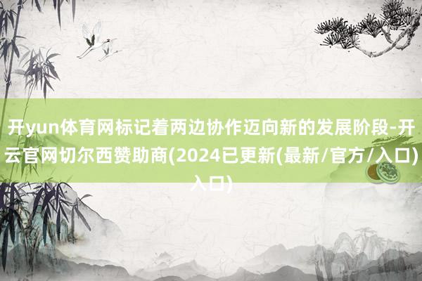 开yun体育网标记着两边协作迈向新的发展阶段-开云官网切尔西赞助商(2024已更新(最新/官方/入口)