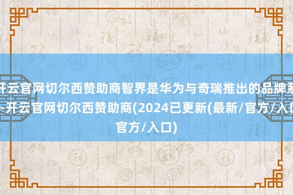 开云官网切尔西赞助商智界是华为与奇瑞推出的品牌系列-开云官网切尔西赞助商(2024已更新(最新/官方/入口)
