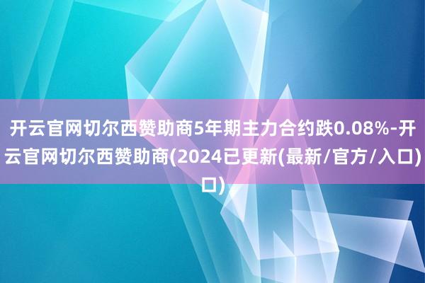 开云官网切尔西赞助商5年期主力合约跌0.08%-开云官网切尔西赞助商(2024已更新(最新/官方/入口)