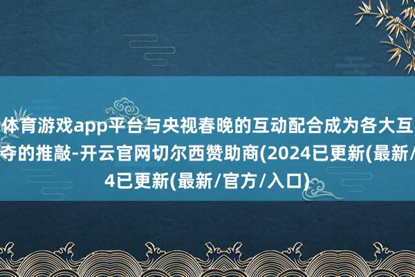 体育游戏app平台与央视春晚的互动配合成为各大互联网平台争夺的推敲-开云官网切尔西赞助商(2024已更新(最新/官方/入口)