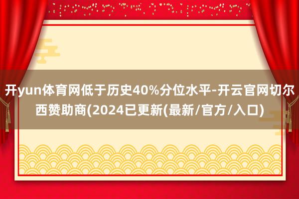 开yun体育网低于历史40%分位水平-开云官网切尔西赞助商(2024已更新(最新/官方/入口)