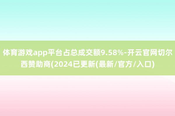 体育游戏app平台占总成交额9.58%-开云官网切尔西赞助商(2024已更新(最新/官方/入口)
