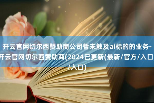 开云官网切尔西赞助商公司暂未触及ai标的的业务-开云官网切尔西赞助商(2024已更新(最新/官方/入口)