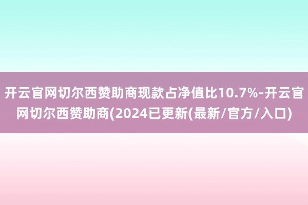 开云官网切尔西赞助商现款占净值比10.7%-开云官网切尔西赞助商(2024已更新(最新/官方/入口)
