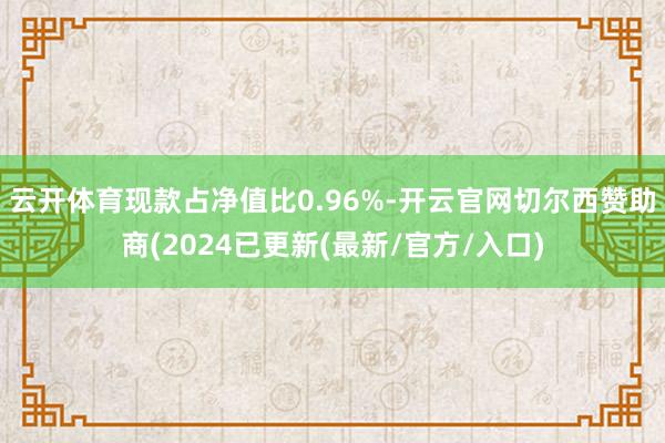 云开体育现款占净值比0.96%-开云官网切尔西赞助商(2024已更新(最新/官方/入口)