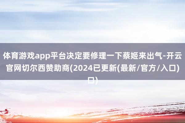 体育游戏app平台决定要修理一下蔡姬来出气-开云官网切尔西赞助商(2024已更新(最新/官方/入口)