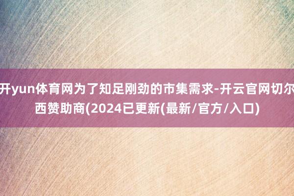 开yun体育网为了知足刚劲的市集需求-开云官网切尔西赞助商(2024已更新(最新/官方/入口)