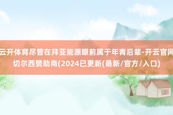 云开体育尽管在拜亚能源眼前属于年青后辈-开云官网切尔西赞助商(2024已更新(最新/官方/入口)