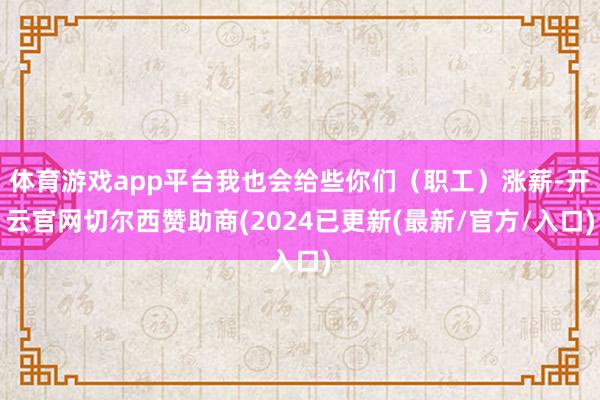 体育游戏app平台我也会给些你们（职工）涨薪-开云官网切尔西赞助商(2024已更新(最新/官方/入口)