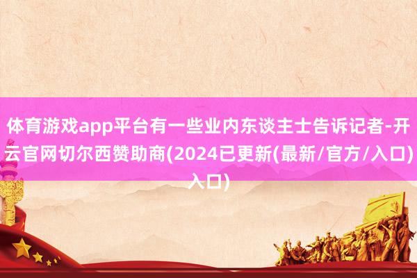 体育游戏app平台有一些业内东谈主士告诉记者-开云官网切尔西赞助商(2024已更新(最新/官方/入口)
