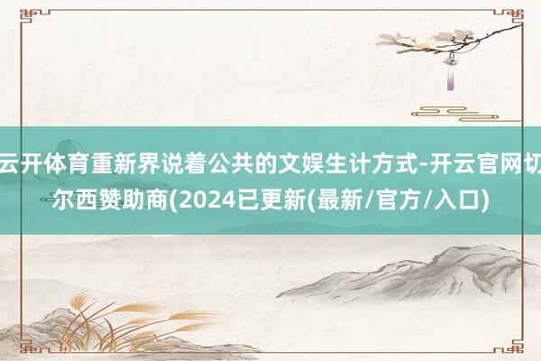 云开体育重新界说着公共的文娱生计方式-开云官网切尔西赞助商(2024已更新(最新/官方/入口)