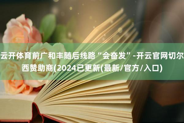 云开体育前广和丰随后线路“会奋发”-开云官网切尔西赞助商(2024已更新(最新/官方/入口)