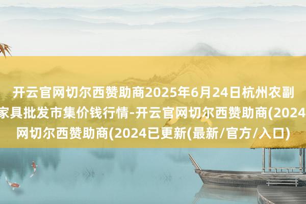 开云官网切尔西赞助商2025年6月24日杭州农副家具物流中心南庄兜农家具批发市集价钱行情-开云官网切尔西赞助商(2024已更新(最新/官方/入口)