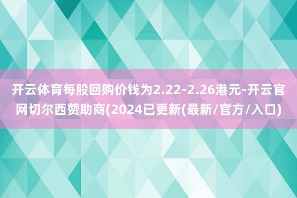 开云体育每股回购价钱为2.22-2.26港元-开云官网切尔西赞助商(2024已更新(最新/官方/入口)