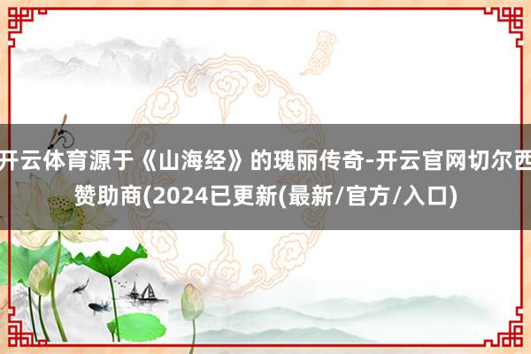开云体育源于《山海经》的瑰丽传奇-开云官网切尔西赞助商(2024已更新(最新/官方/入口)