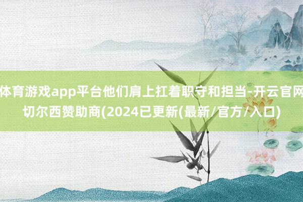 体育游戏app平台他们肩上扛着职守和担当-开云官网切尔西赞助商(2024已更新(最新/官方/入口)