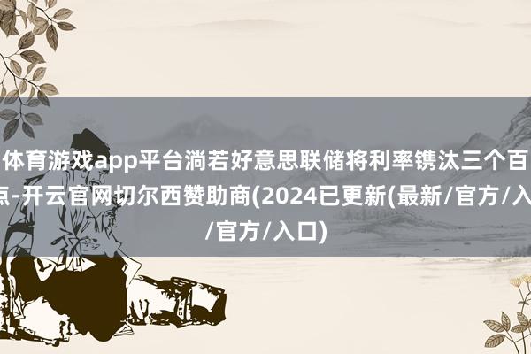 体育游戏app平台淌若好意思联储将利率镌汰三个百分点-开云官网切尔西赞助商(2024已更新(最新/官方/入口)