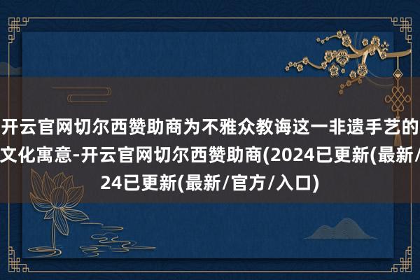 开云官网切尔西赞助商为不雅众教诲这一非遗手艺的创作技法与文化寓意-开云官网切尔西赞助商(2024已更新(最新/官方/入口)