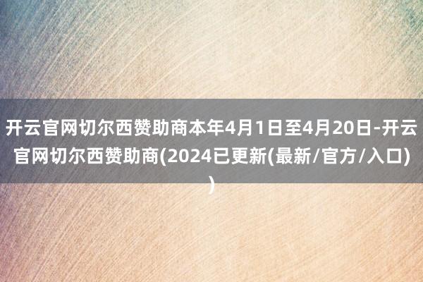 开云官网切尔西赞助商本年4月1日至4月20日-开云官网切尔西赞助商(2024已更新(最新/官方/入口)