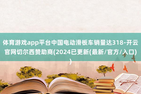 体育游戏app平台中国电动滑板车销量达318-开云官网切尔西赞助商(2024已更新(最新/官方/入口)