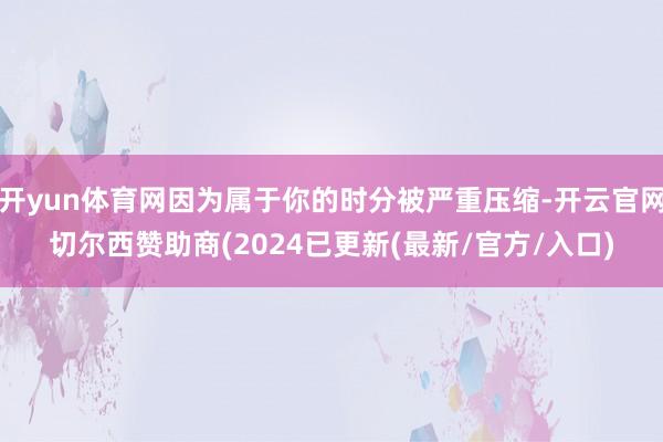 开yun体育网因为属于你的时分被严重压缩-开云官网切尔西赞助商(2024已更新(最新/官方/入口)