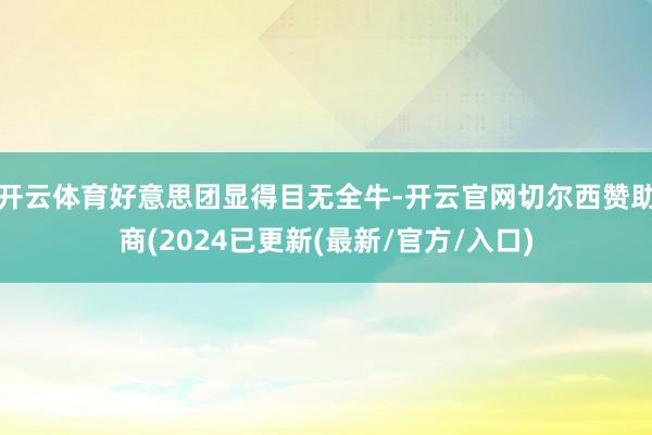开云体育好意思团显得目无全牛-开云官网切尔西赞助商(2024已更新(最新/官方/入口)